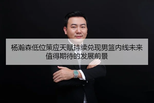 杨瀚森低位策应天赋持续兑现男篮内线未来值得期待的发展前景