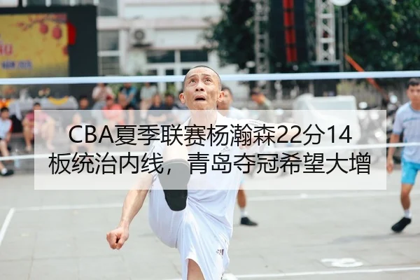 CBA夏季联赛杨瀚森22分14板统治内线，青岛夺冠希望大增