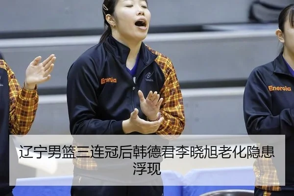 辽宁男篮三连冠后韩德君李晓旭老化隐患浮现