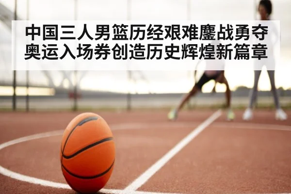 中国三人男篮历经艰难鏖战勇夺奥运入场券创造历史辉煌新篇章