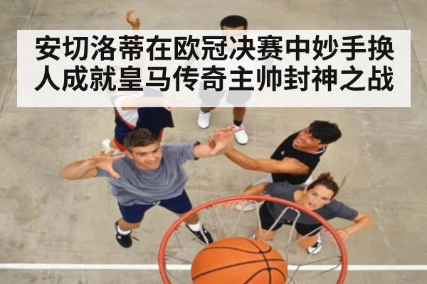 安切洛蒂在欧冠决赛中妙手换人成就皇马传奇主帅封神之战